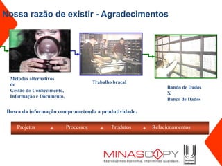 Nossa razão de existir - Agradecimentos




  Métodos alternativos
  de                                    Trabalho braçal
                                                                    Bando de Dados
  Gestão do Conhecimento,
                                                                    X
  Informação e Documento.
                                                                    Banco de Dados

 Busca da informação comprometendo a produtividade:

     Projetos     +         Processos      +    Produtos   +   Relacionamentos
 