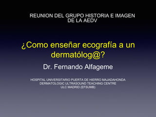 ¿Como enseñar ecografía a un
dermatólog@?
Dr. Fernando Alfageme
HOSPITAL UNIVERSITARIO PUERTA DE HIERRO MAJADAHONDA
DERMATOLOGIC ULTRASOUND TEACHING CENTRE
ULC MADRID (EFSUMB)
REUNION DEL GRUPO HISTORIA E IMAGEN
DE LA AEDV
ULC
 
