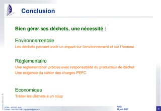 Conclusion Bien gérer ses déchets, une nécessité : Environnementale Les déchets peuvent avoir un impact sur l’environnement et sur l’homme Réglementaire Une réglementation précise avec responsabilité du producteur de déchet Une exigence du cahier des charges PEFC Economique Traiter les déchets à un coup 