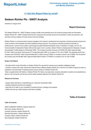 Find Industry reports, Company profiles
ReportLinker                                                                     and Market Statistics



                                     >> Get this Report Now by email!

Gedeon Richter Plc - SWOT Analysis
Published on August 2010

                                                                                                           Report Summary

The Gedeon Richter Plc - SWOT Analysis company profile is the essential source for top-level company data and information.
Gedeon Richter Plc - SWOT Analysis examines the company's key business structure and operations, history and products, and
provides summary analysis of its key revenue lines and strategy.


Gedeon Richter is a pharmaceutical company engaged in the research, development and production of pharmaceutical products and
is also involved in the wholesale and retail marketing of these products. The company's activities primarily concentrate on
cardiovascular, central nervous system, gynecology and gastrointestinal therapeutic areas. It operates in Hungary, the US, the
Commonwealth of Independent States (CIS) and European Union countries. Gedeon Richter is headquartered in Budapest, Hungary
and employed 10,090 people as of December 2009. The company recorded revenues of HUF267,244 million (approximately
$1,336.2 million) during the financial year (FY) ended December 2009, an increase of 13% over FY2008. The operating profit of the
company was HUF49,451 million (approximately $247.3 million) during FY2009, an increase of 44.8% over FY2008. The net profit of
the company was HUF50,986 million (approximately $254.9 million) in FY2009, an increase of 23.1% over FY2008.


Scope of the Report


- Provides all the crucial information on Gedeon Richter Plc required for business and competitor intelligence needs
- Contains a study of the major internal and external factors affecting Gedeon Richter Plc in the form of a SWOT analysis as well as a
breakdown and examination of leading product revenue streams of Gedeon Richter Plc
-Data is supplemented with details on Gedeon Richter Plc history, key executives, business description, locations and subsidiaries as
well as a list of products and services and the latest available statement from Gedeon Richter Plc


Reasons to Purchase


- Support sales activities by understanding your customers' businesses better
- Qualify prospective partners and suppliers
- Keep fully up to date on your competitors' business structure, strategy and prospects
- Obtain the most up to date company information available




                                                                                                            Table of Content

Table of Contents:


SWOT COMPANY PROFILE: Gedeon Richter Plc
Key Facts: Gedeon Richter Plc
Company Overview: Gedeon Richter Plc
Business Description: Gedeon Richter Plc
Company History: Gedeon Richter Plc
Key Employees: Gedeon Richter Plc



Gedeon Richter Plc - SWOT Analysis                                                                                            Page 1/4
 