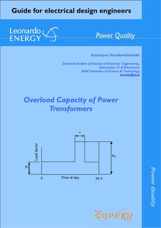PowerQuality
Guide for electrical design engineers
Katarzyna Strzalka-Goluszka
Doctoral Student of Faculty of Electrical Engineering,
Automatics, IT & Electronics
AGH University of Science & Technology
kstrzalka@op.pl
Power Quality
Overload Capacity of Power
Transformers
Time of day
Loadfactor
t
24 h0
K2
K1
 
