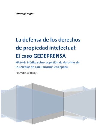 Estrategia Digital




La defensa de los derechos
de propiedad intelectual:
El caso GEDEPRENSA
Historia inédita sobre la gestión de derechos de
los medios de comunicación en España
Pilar Gómez-Borrero
 