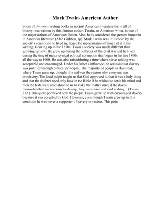 Mark Twain- American Author
Some of the most riveting books in not just American literature but in all of
history, was written by this famous author. Twain, an American writer, is one of
the major authors of American fiction. Also, he is considered the greatest humorist
in American literature (Alan Gribben, np). Mark Twain was influenced by the
society s conditions he lived in, hence the incorporation of much of it in his
writing. Growing up in the 1870s, Twain s society was much different than
growing up now. He grew up during the outbreak of the civil war and he lived
during the time of major cynical political corruption that began in the late 1860s
all the way to 1900. He was also raised during a time where slave holding was
acceptable, and encouraged. Under his father s influence, he was told that slavery
was justified through biblical principles. The majority of people in Hannibal,
where Twain grew up, thought this and was the reason why everyone was
proslavery. The local pulpit taught us that God approved it, that it was a holy thing
and that the doubter need only look in the Bible if he wished to settle his mind and
then the texts were read aloud to us to make the matter sure; if the slaves
themselves had an aversion to slavery, they were wise and said nothing... (Twain
212 ) This quote portrayed how the people Twain grew up with encouraged slavery
because it was accepted by God. However, even though Twain grew up in this
condition he was never a supporter of slavery or racism. This point
 