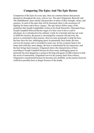 Comparing The Epics And The Epic Heroes
Comparison of the Epics In every epic, there are common themes that present
themselves throughout the story, such as war. The epics Gilgamesh, Beowulf, and
The Mahabharata, share similar characteristics in terms of their strength, values, and
journeys. In each of the epics that will be discussed, there is the occurrence of
fighting for honor and to have a legacy. The epic heroes follow many of the
guidelines that Joseph Campbellhas written in his book Herowith a Thousand Faces.
Joseph Campbell believed that the stages of a hero were to have a call to
adventure, he is introduced in his ordinary world, he is hesitant and may not want
to fulfill his mission, the person is encouraged by someone old and wise, the
person is committed to their journey, there are tests and people to help the hero,
the hero faces his last, challenging quest, he potentially faces death, the hero
survives his journey and is rewarded in some way, he has a journey back to his
home and could face more danger, the hero is transformed by his experience, and
the hero brings back treasures. Gilgamesh shows the characteristics of hero
according to Joseph Campbell because he faces many challenging quests in
particular his most dangerous is going to the king and queen of (idk) (where) to find
the secret of immortality, Gilgamesh survives his journey back from (where),
Gilgamesh is transformed because he becomes less shellfish, on the journey home he
could have possibly been in danger because of the deadly
 