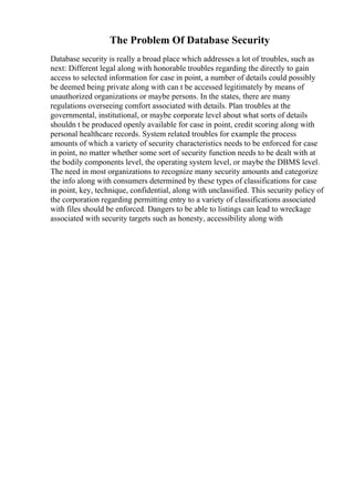 The Problem Of Database Security
Database security is really a broad place which addresses a lot of troubles, such as
next: Different legal along with honorable troubles regarding the directly to gain
access to selected information for case in point, a number of details could possibly
be deemed being private along with can t be accessed legitimately by means of
unauthorized organizations or maybe persons. In the states, there are many
regulations overseeing comfort associated with details. Plan troubles at the
governmental, institutional, or maybe corporate level about what sorts of details
shouldn t be produced openly available for case in point, credit scoring along with
personal healthcare records. System related troubles for example the process
amounts of which a variety of security characteristics needs to be enforced for case
in point, no matter whether some sort of security function needs to be dealt with at
the bodily components level, the operating system level, or maybe the DBMS level.
The need in most organizations to recognize many security amounts and categorize
the info along with consumers determined by these types of classifications for case
in point, key, technique, confidential, along with unclassified. This security policy of
the corporation regarding permitting entry to a variety of classifications associated
with files should be enforced. Dangers to be able to listings can lead to wreckage
associated with security targets such as honesty, accessibility along with
 