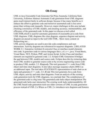 Ob Essay
UML to Java Executable Code Generator Sai Priya Anumula, California State
University, Fullerton Abstract Automatic Code generation from UML diagrams
gains much interest lately in software design, because it has many benefits as it
reduces the effort to generate code and moreover automated code is less error
prone than writing code manually. However, major challenges in this area include
checking consistency of UML models, and ensuring accuracy, maintainability, and
efficiency of the generated code. In this paper we discuss a tool called
UJECTOR,which is used for automatic generation of executable java code from
UML diagrams. UML diagrams like class diagram, sequence diagram and activity
diagram are passed as input to the tool UJECTOR... Show more content on
Helpwriting.net ...
UML activity diagrams are used to provide code completeness and user
interactions. Activity diagrams are referenced in sequence diagrams. 2.RELATED
WORK 2.1. Enterprise Architect It converts Class or interface model elements
into code. It generates code in various languages like c, c#, c++, java, Visual Basic,
Visual Basic. NET, Python, PHP, and Action Script. In this Class and interface
elements are required to generate code. 2.2. Eclipse UML Generators It bridges
the gap between UML models and source code. Eclipse does this by extracting data
from UML models to generate source code or by reverse engineering source code
to produce UML models. 2.3. Rhapsody This tool generates C++ code from UML
object and state chart diagrams. It also takes message sequence charts (MSC) as
an additional input. The tool takes STATEMATE representation of state chart as an
input and generates C++ code. 2.4. dCode This tool generates Java code from
UML object, activity and state chart diagrams. From an analysis of the existing
code generation tools for UML diagrams, we conclude that: The completeness of
the generated code is a big issue The generated code lacks object manipulation The
generated code lacks user interaction The existing work lacks understandability All
the UML based code generation tools use older versions of UML in code generation
process instead of UML 2.x.Where as UML 2.x introduces new diagrams and features
 
