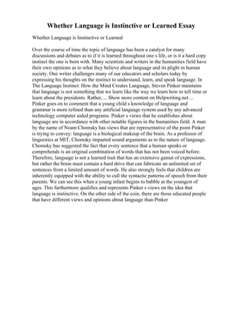 Whether Language is Instinctive or Learned Essay
Whether Language is Instinctive or Learned
Over the course of time the topic of language has been a catalyst for many
discussions and debates as to if it is learned throughout one s life, or is it a hard copy
instinct the one is born with. Many scientists and writers in the humanities field have
their own opinions as to what they believe about language and its plight in human
society. One writer challenges many of our educators and scholars today by
expressing his thoughts on the instinct to understand, learn, and speak language. In
The Language Instinct: How the Mind Creates Language, Steven Pinker maintains
that language is not something that we learn like the way we learn how to tell time or
learn about the presidents. Rather, ... Show more content on Helpwriting.net ...
Pinker goes on to comment that a young child s knowledge of language and
grammar is more refined than any artificial language system used by any advanced
technology computer aided programs. Pinker s views that he establishes about
language are in accordance with other notable figures in the humanities field. A man
by the name of Noam Chomsky has views that are representative of the point Pinker
is trying to convey: language is a biological makeup of the brain. As a professor of
linguistics at MIT, Chomsky imparted sound arguments as to the nature of language.
Chomsky has suggested the fact that every sentence that a human speaks or
comprehends is an original combination of words that has not been voiced before.
Therefore, language is not a learned trait that has an extensive gamut of expressions,
but rather the brain must contain a hard drive that can fabricate an unlimited set of
sentences from a limited amount of words. He also strongly feels that children are
inherently equipped with the ability to cull the syntactic patterns of speech from their
parents. We can see this when a young infant begins to babble at the youngest of
ages. This furthermore qualifies and represents Pinker s views on the idea that
language is instinctive. On the other side of the coin, there are those educated people
that have different views and opinions about language than Pinker
 
