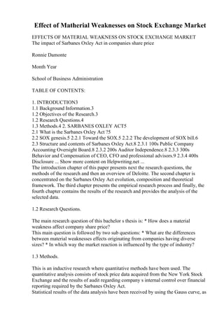 Effect of Matherial Weaknesses on Stock Exchange Market
EFFECTS OF MATERIAL WEAKNESS ON STOCK EXCHANGE MARKET
The impact of Sarbanes Oxley Act in companies share price
Ronnie Damonte
Month Year
School of Business Administration
TABLE OF CONTENTS:
1. INTRODUCTION3
1.1 Background Information.3
1.2 Objectives of the Research.3
1.2 Research Questions.4
1.3 Methods.4 2. SARBANES OXLEY ACT5
2.1 What is the Sarbanes Oxley Act ?5
2.2 SOX genesis.5 2.2.1 Toward the SOX.5 2.2.2 The development of SOX bill.6
2.3 Structure and contents of Sarbanes Oxley Act.8 2.3.1 100s Public Company
Accounting Oversight Board.8 2.3.2 200s Auditor Independence.8 2.3.3 300s
Behavior and Compensation of CEO, CFO and professional advisors.9 2.3.4 400s
Disclosure ... Show more content on Helpwriting.net ...
The introduction chapter of this paper presents next the research questions, the
methods of the research and then an overview of Deloitte. The second chapter is
concentrated on the Sarbanes Oxley Act evolution, composition and theoretical
framework. The third chapter presents the empirical research process and finally, the
fourth chapter contains the results of the research and provides the analysis of the
selected data.
1.2 Research Questions.
The main research question of this bachelor s thesis is: * How does a material
weakness affect company share price?
This main question is followed by two sub questions: * What are the differences
between material weaknesses effects originating from companies having diverse
sizes? * In which way the market reaction is influenced by the type of industry?
1.3 Methods.
This is an inductive research where quantitative methods have been used. The
quantitative analysis consists of stock price data acquired from the New York Stock
Exchange and the results of audit regarding company s internal control over financial
reporting required by the Sarbanes Oxley Act.
Statistical results of the data analysis have been received by using the Gauss curve, as
 