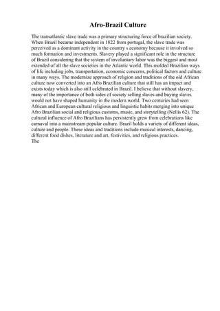 Afro-Brazil Culture
The transatlantic slave trade was a primary structuring force of brazilian society.
When Brazil became independent in 1822 from portugal, the slave trade was
perceived as a dominant activity in the country s economy because it involved so
much formation and investments. Slavery played a significant role in the structure
of Brazil considering that the system of involuntary labor was the biggest and most
extended of all the slave societies in the Atlantic world. This molded Brazilian ways
of life including jobs, transportation, economic concerns, political factors and culture
in many ways. The modernize approach of religion and traditions of the old African
culture now converted into an Afro Brazilian culture that still has an impact and
exists today which is also still celebrated in Brazil. I believe that without slavery,
many of the importance of both sides of society selling slaves and buying slaves
would not have shaped humanity in the modern world. Two centuries had seen
African and European cultural religious and linguistic habits merging into unique
Afro Brazilian social and religious customs, music, and storytelling (Nellis 62). The
cultural influence of Afro Brazilians has persistently grew from celebrations like
carnaval into a mainstream popular culture. Brazil holds a variety of different ideas,
culture and people. These ideas and traditions include musical interests, dancing,
different food dishes, literature and art, festivities, and religious practices.
The
 