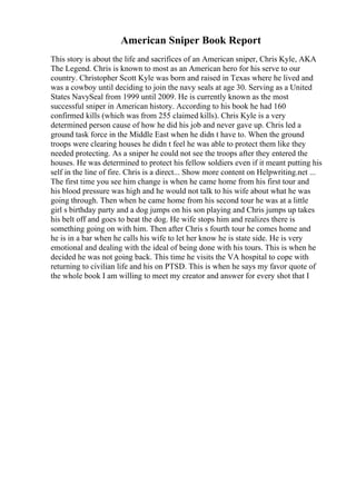 American Sniper Book Report
This story is about the life and sacrifices of an American sniper, Chris Kyle, AKA
The Legend. Chris is known to most as an American hero for his serve to our
country. Christopher Scott Kyle was born and raised in Texas where he lived and
was a cowboy until deciding to join the navy seals at age 30. Serving as a United
States NavySeal from 1999 until 2009. He is currently known as the most
successful sniper in American history. According to his book he had 160
confirmed kills (which was from 255 claimed kills). Chris Kyle is a very
determined person cause of how he did his job and never gave up. Chris led a
ground task force in the Middle East when he didn t have to. When the ground
troops were clearing houses he didn t feel he was able to protect them like they
needed protecting. As a sniper he could not see the troops after they entered the
houses. He was determined to protect his fellow soldiers even if it meant putting his
self in the line of fire. Chris is a direct... Show more content on Helpwriting.net ...
The first time you see him change is when he came home from his first tour and
his blood pressure was high and he would not talk to his wife about what he was
going through. Then when he came home from his second tour he was at a little
girl s birthday party and a dog jumps on his son playing and Chris jumps up takes
his belt off and goes to beat the dog. He wife stops him and realizes there is
something going on with him. Then after Chris s fourth tour he comes home and
he is in a bar when he calls his wife to let her know he is state side. He is very
emotional and dealing with the ideal of being done with his tours. This is when he
decided he was not going back. This time he visits the VA hospital to cope with
returning to civilian life and his on PTSD. This is when he says my favor quote of
the whole book I am willing to meet my creator and answer for every shot that I
 