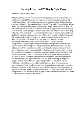 Dorothy L. SayersвЂ™ Gaudy Night Essay
Dorothy L. Sayers Gaudy Night
When Gayle Wald wrote, Sayers s career writing detective stories effectively ends
with Gaudy Night (108), she did not present a new argument, but continued the
tradition that Gaudy Night does not center on the detective story. Barbara Harrison
even labeled Dorothy Sayers s Lord Peter/Harriet Vane books, Strong Poison, Gaudy
Night, and Busman s Honeymoon, as deliriously happy ending romances (66). The
label stretches the definition of a romance, but Gaudy Night indeed has very little to
do with crime. Sayers encrypted the real story within her detective novel. This story
behind the story narrates love and human relationships. In fact, the crimes in Gaudy
Night only supply a convenient way for ... Show more content on Helpwriting.net ...
We usually think of crypts as graves or coded messages, similar to the letter in
Have His Carcasse. The notion of a crypt, however, contains a deeper
psychological meaning. Crypts deal with the ideas of introjection and
incorporation. These concepts identify the alternative ways in which the psyche
handles trauma. When the psyche introjects a trauma, the trauma melds into the
subconscious. If the psyche successfully assimilates the trauma, it unites with the
rest of the psyche, much like a cube of ice (the trauma) melting in a glass of water
(the psyche). Incorporation occurs when trauma embeds itself into the psyche, but
remains separate and, therefore, separable. If we return to the idea of the psyche
as a glass of water, incorporation resembles what happens when a Ping Pong ball
(the trauma) drops into a glass of water. The ball remains a lump in the psyche.
Jacques Derrida wrote about the crypt sealing the loss of the object, but also
marking the refusal to mourn . . . I pretend to keep the dead alive, intact, safe
(save) inside me, but it is only to refuse, in a necessarily equivocal way, to love the
dead as a living part of me, dead save in me, through the process of introjection, as
happens in so called normal mourning ( Foreword 17). The tomb stands then as an
incorporation of the trauma of death. We physically mark the place of rest as a mirror
of our inability to assimilate that trauma
 