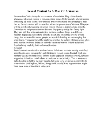 Sexual Content As A Man Or A Woman
Introduction Critics decry the perverseness of television. They claim that the
abundance of sexual content is poisoning their minds. Unfortunately, when it comes
to backing up these claims, they are hard pressed to actually find evidence to back
this up. Sexual content will be searched within the parameters of sitcoms. This paper
will be specifically focusing on sexual content when it is portrayed in a comedy.
Comedies are unique from dramas because they portray things in a funny light.
They can still deal with serious topics, but they go about things in a different
manner. Topics are played for a comedic effect, and when they revolve around
things that are sexual in nature, people are worried that they are encouraging that
specifically. The research will be exploring whether the subject of these sexual jokes
are a man or a woman. There are comedic sexual references to both males and
females being made by both males and females.
Research
Sexual content on television needs to have a definition. It cannot merely be defined
according to one s own comfort and thinking in regards to sex. Kunkel, Eyal, and
Finnerty (2005) describe sexual content as any depiction of sexual activity, sexually
suggestive behaviour, or talk about sexuality or sexual activity . This is a common
definition that is held to by many people, but some view sex as having more to do
with culture. Buckingham, Willett, Bragg and Russell (2010) argue that sex might
have more to do with cultural values and
 