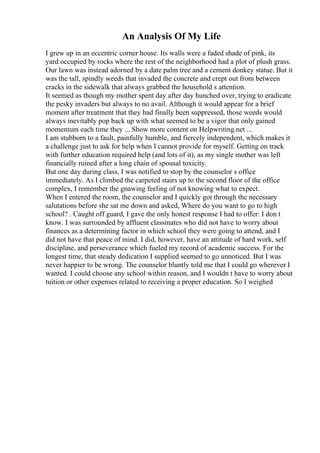 An Analysis Of My Life
I grew up in an eccentric corner house. Its walls were a faded shade of pink, its
yard occupied by rocks where the rest of the neighborhood had a plot of plush grass.
Our lawn was instead adorned by a date palm tree and a cement donkey statue. But it
was the tall, spindly weeds that invaded the concrete and crept out from between
cracks in the sidewalk that always grabbed the household s attention.
It seemed as though my mother spent day after day hunched over, trying to eradicate
the pesky invaders but always to no avail. Although it would appear for a brief
moment after treatment that they had finally been suppressed, those weeds would
always inevitably pop back up with what seemed to be a vigor that only gained
momentum each time they ... Show more content on Helpwriting.net ...
I am stubborn to a fault, painfully humble, and fiercely independent, which makes it
a challenge just to ask for help when I cannot provide for myself. Getting on track
with further education required help (and lots of it), as my single mother was left
financially ruined after a long chain of spousal toxicity.
But one day during class, I was notified to stop by the counselor s office
immediately. As I climbed the carpeted stairs up to the second floor of the office
complex, I remember the gnawing feeling of not knowing what to expect.
When I entered the room, the counselor and I quickly got through the necessary
salutations before she sat me down and asked, Where do you want to go to high
school? . Caught off guard, I gave the only honest response I had to offer: I don t
know. I was surrounded by affluent classmates who did not have to worry about
finances as a determining factor in which school they were going to attend, and I
did not have that peace of mind. I did, however, have an attitude of hard work, self
discipline, and perseverance which fueled my record of academic success. For the
longest time, that steady dedication I supplied seemed to go unnoticed. But I was
never happier to be wrong. The counselor bluntly told me that I could go wherever I
wanted. I could choose any school within reason, and I wouldn t have to worry about
tuition or other expenses related to receiving a proper education. So I weighed
 