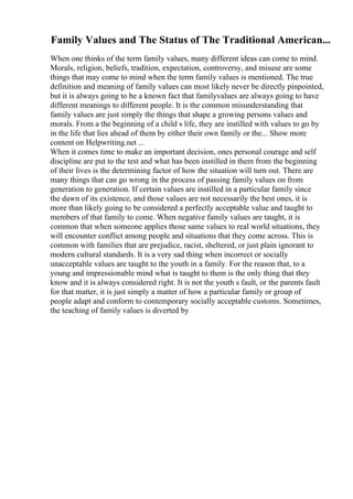 Family Values and The Status of The Traditional American...
When one thinks of the term family values, many different ideas can come to mind.
Morals, religion, beliefs, tradition, expectation, controversy, and misuse are some
things that may come to mind when the term family values is mentioned. The true
definition and meaning of family values can most likely never be directly pinpointed,
but it is always going to be a known fact that familyvalues are always going to have
different meanings to different people. It is the common misunderstanding that
family values are just simply the things that shape a growing persons values and
morals. From a the beginning of a child s life, they are instilled with values to go by
in the life that lies ahead of them by either their own family or the... Show more
content on Helpwriting.net ...
When it comes time to make an important decision, ones personal courage and self
discipline are put to the test and what has been instilled in them from the beginning
of their lives is the determining factor of how the situation will turn out. There are
many things that can go wrong in the process of passing family values on from
generation to generation. If certain values are instilled in a particular family since
the dawn of its existence, and those values are not necessarily the best ones, it is
more than likely going to be considered a perfectly acceptable value and taught to
members of that family to come. When negative family values are taught, it is
common that when someone applies those same values to real world situations, they
will encounter conflict among people and situations that they come across. This is
common with families that are prejudice, racist, sheltered, or just plain ignorant to
modern cultural standards. It is a very sad thing when incorrect or socially
unacceptable values are taught to the youth in a family. For the reason that, to a
young and impressionable mind what is taught to them is the only thing that they
know and it is always considered right. It is not the youth s fault, or the parents fault
for that matter, it is just simply a matter of how a particular family or group of
people adapt and conform to contemporary socially acceptable customs. Sometimes,
the teaching of family values is diverted by
 