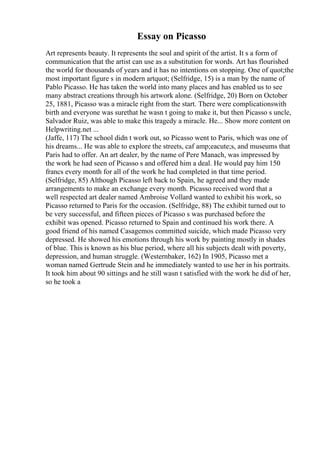 Essay on Picasso
Art represents beauty. It represents the soul and spirit of the artist. It s a form of
communication that the artist can use as a substitution for words. Art has flourished
the world for thousands of years and it has no intentions on stopping. One of quot;the
most important figure s in modern artquot; (Selfridge, 15) is a man by the name of
Pablo Picasso. He has taken the world into many places and has enabled us to see
many abstract creations through his artwork alone. (Selfridge, 20) Born on October
25, 1881, Picasso was a miracle right from the start. There were complicationswith
birth and everyone was surethat he wasn t going to make it, but then Picasso s uncle,
Salvador Ruiz, was able to make this tragedy a miracle. He... Show more content on
Helpwriting.net ...
(Jaffe, 117) The school didn t work out, so Picasso went to Paris, which was one of
his dreams... He was able to explore the streets, caf amp;eacute;s, and museums that
Paris had to offer. An art dealer, by the name of Pere Manach, was impressed by
the work he had seen of Picasso s and offered him a deal. He would pay him 150
francs every month for all of the work he had completed in that time period.
(Selfridge, 85) Although Picasso left back to Spain, he agreed and they made
arrangements to make an exchange every month. Picasso received word that a
well respected art dealer named Ambroise Vollard wanted to exhibit his work, so
Picasso returned to Paris for the occasion. (Selfridge, 88) The exhibit turned out to
be very successful, and fifteen pieces of Picasso s was purchased before the
exhibit was opened. Picasso returned to Spain and continued his work there. A
good friend of his named Casagemos committed suicide, which made Picasso very
depressed. He showed his emotions through his work by painting mostly in shades
of blue. This is known as his blue period, where all his subjects dealt with poverty,
depression, and human struggle. (Westernbaker, 162) In 1905, Picasso met a
woman named Gertrude Stein and he immediately wanted to use her in his portraits.
It took him about 90 sittings and he still wasn t satisfied with the work he did of her,
so he took a
 