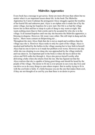 Midwifes Apprentice
Every book has a message to get across. Some are more obvious than others but no
matter what it is an important lesson about life. In the book The Midwifes
Apprentice by Caren Cushman the protagonist Alyce struggles against the troubles
of her horrid life and unknown past. Alyce is an orphan who is made fun of by the
entire village, leaving her hopeless for a new start. Her life is so bad the village
knows her as Brat and has to sleep in a pile of dung to stay warm at night. She
wants nothing more than to find a niche and to be accepted for who she is in the
village. It all seemed hopeless until one day she becomes the Midwifes apprentice, a
blessing in disguise. However, life wasn t easy either. She still slept in dung and she
had to... Show more content on Helpwriting.net ...
Throughout the story Alyce finds that she is not as stupid and worthless than the
village says she is. However Alyce seeks to only be a part of the village. Alyce is
mocked and bullied by the bullies in the village causing her to lose faith in herself.
Alyce had no one to turn to so it made her problem even worse. However one day
while she was sleeping in cow dung she was approached by the village midwife
and was taken in. An important part in the book is when she has to deliver the
calves and Will walks her through it. Alyce also proves herself worthy after
delivering a baby when she returns from the inn. She has figured out that the
Alyce realizes that she is capable of doing great things and should be heard by the
people of the village. The desire to fit inn is ever present in our every day lives and
can drive us to do crazy things to earn others respect. But in reality trying to fit in
with the cool kids is futile. It s futile because you are the one that makes them cool,
if they are not thought of as cool by you than there is no desire to prove
 