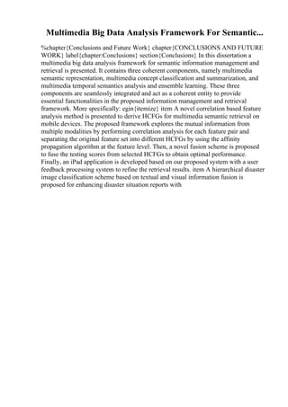 Multimedia Big Data Analysis Framework For Semantic...
%chapter{Conclusions and Future Work} chapter{CONCLUSIONS AND FUTURE
WORK} label{chapter:Conclusions} section{Conclusions} In this dissertation a
multimedia big data analysis framework for semantic information management and
retrieval is presented. It contains three coherent components, namely multimedia
semantic representation, multimedia concept classification and summarization, and
multimedia temporal semantics analysis and ensemble learning. These three
components are seamlessly integrated and act as a coherent entity to provide
essential functionalities in the proposed information management and retrieval
framework. More specifically: egin{itemize} item A novel correlation based feature
analysis method is presented to derive HCFGs for multimedia semantic retrieval on
mobile devices. The proposed framework explores the mutual information from
multiple modalities by performing correlation analysis for each feature pair and
separating the original feature set into different HCFGs by using the affinity
propagation algorithm at the feature level. Then, a novel fusion scheme is proposed
to fuse the testing scores from selected HCFGs to obtain optimal performance.
Finally, an iPad application is developed based on our proposed system with a user
feedback processing system to refine the retrieval results. item A hierarchical disaster
image classification scheme based on textual and visual information fusion is
proposed for enhancing disaster situation reports with
 