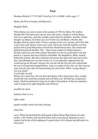 Text
Mordecai Richier F/?/77t TcKC/Tcroi%[c E12. iit JHSII  c6iEr amp; 1 7
Benny, the War in Europe, and Myerson s
Daughter Bella
When Benny was sent overseas in the autumn of 1941 his father, Mr. Garber,
thought that if he had to give up one son to the army, it might as well be Benny
who was a quiet boy, and who wouldn t push where he shouldn t; and Mrs. Garber
thought: my Benny, he ll take care, he ll watch out; and Benny s brother Abe
thought when he comes back, I ll have a garage of my own, you bet, and I ll be able
to give him a job. Benny wrote every week, and every week the Garbers sent him
parcels full of good things that a Jewish boy should always have, like salami and
pickled herring and shtrudel. The ... Show more content on Helpwriting.net ...
He had a glass eye and when a player hesitated on a bet, he would take it out and
polish it, a gesture that never failed to intimidate. His daughВ ter, Bella, worked
behind the counter. She had a club foot and mousy hair and some more hair on her
face, and although she was only twenty six, it was generally supposed that she
would end up an old maid. Anyway she was the one the first one who noticed that
the war in Europe had changed Benny. And, as a matter of fact, the very first time he
came into the store after his homecoming she said to him: What s wrong, Benny ?
Are you afraid?
I m all right, he said.
Benny was a quiet boy. He was short and skinny with a long narrow face, a pulpy
mouth that was somewhat crooked, and soft black eyes. He had big, conspicuous
hands, Thich he preferred to keep out of sight in his pockets. In fact, he seemed to
want to keep out of sight altogether and whenever
possible, he stood
behind a chair or in a
light so that
people wouldn t notice him and, noticing
chase him
away. When he had failed the ninth grade at Baron Byng High School, his class
master, a Mr. Perkins, had sent him home with a note saying: Benjamin is not a
student, but he has all the makings of a good citizen. He is honest and atВ tentive in
class and a
 