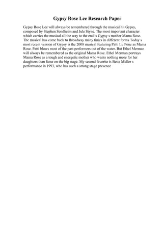 Gypsy Rose Lee Research Paper
Gypsy Rose Lee will always be remembered through the musical hit Gypsy,
composed by Stephen Sondheim and Jule Styne. The most important character
which carries the musical all the way to the end is Gypsy s mother Mama Rose.
The musical has come back to Broadway many times in different forms Today s
most recent version of Gypsy is the 2008 musical featuring Patti Lu Pone as Mama
Rose. Patti blows most of the past performers out of the water. But Ethel Merman
will always be remembered as the original Mama Rose. Ethel Merman portrays
Mama Rose as a tough and energetic mother who wants nothing more for her
daughters than fame on the big stage. My second favorite is Bette Midler s
performance in 1993, who has such a strong stage presence
 