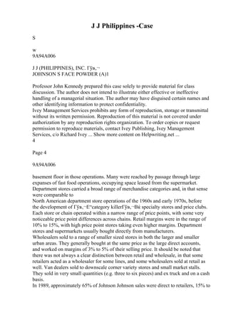 J J Philippines -Case
S
w
9A94A006
J J (PHILIPPINES), INC. Гўв‚¬
JOHNSON S FACE POWDER (A)1
Professor John Kennedy prepared this case solely to provide material for class
discussion. The author does not intend to illustrate either effective or ineffective
handling of a managerial situation. The author may have disguised certain names and
other identifying information to protect confidentiality.
Ivey Management Services prohibits any form of reproduction, storage or transmittal
without its written permission. Reproduction of this material is not covered under
authorization by any reproduction rights organization. To order copies or request
permission to reproduce materials, contact Ivey Publishing, Ivey Management
Services, c/o Richard Ivey ... Show more content on Helpwriting.net ...
4
Page 4
9A94A006
basement floor in those operations. Many were reached by passage through large
expanses of fast food operations, occupying space leased from the supermarket.
Department stores carried a broad range of merchandise categories and, in that sense
were comparable to
North American department store operations of the 1960s and early 1970s, before
the development of Гўв‚¬Е“category killerГўв‚¬Вќ specialty stores and price clubs.
Each store or chain operated within a narrow range of price points, with some very
noticeable price point differences across chains. Retail margins were in the range of
10% to 15%, with high price point stores taking even higher margins. Department
stores and supermarkets usually bought directly from manufacturers.
Wholesalers sold to a range of smaller sized stores in both the larger and smaller
urban areas. They generally bought at the same price as the large direct accounts,
and worked on margins of 3% to 5% of their selling price. It should be noted that
there was not always a clear distinction between retail and wholesale, in that some
retailers acted as a wholesaler for some lines, and some wholesalers sold at retail as
well. Van dealers sold to downscale corner variety stores and small market stalls.
They sold in very small quantities (e.g. three to six pieces) and ex truck and on a cash
basis.
In 1989, approximately 65% of Johnson Johnson sales were direct to retailers, 15% to
 
