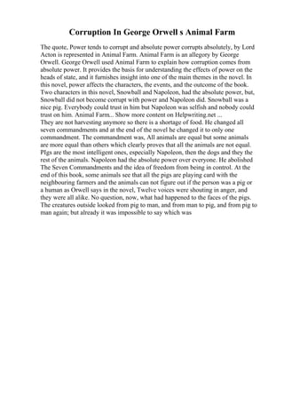 Corruption In George Orwell s Animal Farm
The quote, Power tends to corrupt and absolute power corrupts absolutely, by Lord
Acton is represented in Animal Farm. Animal Farm is an allegory by George
Orwell. George Orwell used Animal Farm to explain how corruption comes from
absolute power. It provides the basis for understanding the effects of power on the
heads of state, and it furnishes insight into one of the main themes in the novel. In
this novel, power affects the characters, the events, and the outcome of the book.
Two characters in this novel, Snowball and Napoleon, had the absolute power, but,
Snowball did not become corrupt with power and Napoleon did. Snowball was a
nice pig. Everybody could trust in him but Napoleon was selfish and nobody could
trust on him. Animal Farm... Show more content on Helpwriting.net ...
They are not harvesting anymore so there is a shortage of food. He changed all
seven commandments and at the end of the novel he changed it to only one
commandment. The commandment was, All animals are equal but some animals
are more equal than others which clearly proves that all the animals are not equal.
PIgs are the most intelligent ones, especially Napoleon, then the dogs and they the
rest of the animals. Napoleon had the absolute power over everyone. He abolished
The Seven Commandments and the idea of freedom from being in control. At the
end of this book, some animals see that all the pigs are playing card with the
neighbouring farmers and the animals can not figure out if the person was a pig or
a human as Orwell says in the novel, Twelve voices were shouting in anger, and
they were all alike. No question, now, what had happened to the faces of the pigs.
The creatures outside looked from pig to man, and from man to pig, and from pig to
man again; but already it was impossible to say which was
 