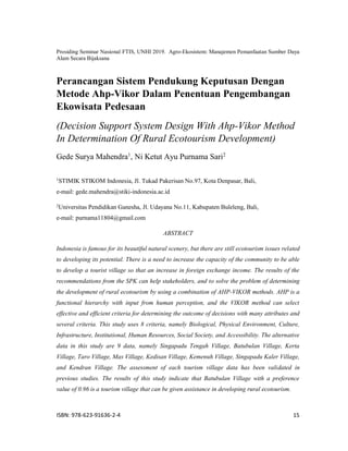 Prosiding Seminar Nasional FTIS, UNHI 2019. Agro-Ekosistem: Manajemen Pemanfaatan Sumber Daya
Alam Secara Bijaksana
ISBN: 978-623-91636-2-4 15
Perancangan Sistem Pendukung Keputusan Dengan
Metode Ahp-Vikor Dalam Penentuan Pengembangan
Ekowisata Pedesaan
(Decision Support System Design With Ahp-Vikor Method
In Determination Of Rural Ecotourism Development)
Gede Surya Mahendra1
, Ni Ketut Ayu Purnama Sari2
1
STIMIK STIKOM Indonesia, Jl. Tukad Pakerisan No.97, Kota Denpasar, Bali,
e-mail: gede.mahendra@stiki-indonesia.ac.id
2
Universitas Pendidikan Ganesha, Jl. Udayana No.11, Kabupaten Buleleng, Bali,
e-mail: purnama11804@gmail.com
ABSTRACT
Indonesia is famous for its beautiful natural scenery, but there are still ecotourism issues related
to developing its potential. There is a need to increase the capacity of the community to be able
to develop a tourist village so that an increase in foreign exchange income. The results of the
recommendations from the SPK can help stakeholders, and to solve the problem of determining
the development of rural ecotourism by using a combination of AHP-VIKOR methods. AHP is a
functional hierarchy with input from human perception, and the VIKOR method can select
effective and efficient criteria for determining the outcome of decisions with many attributes and
several criteria. This study uses 8 criteria, namely Biological, Physical Environment, Culture,
Infrastructure, Institutional, Human Resources, Social Society, and Accessibility. The alternative
data in this study are 9 data, namely Singapadu Tengah Village, Batubulan Village, Kerta
Village, Taro Village, Mas Village, Kedisan Village, Kemenuh Village, Singapadu Kaler Village,
and Kendran Village. The assessment of each tourism village data has been validated in
previous studies. The results of this study indicate that Batubulan Village with a preference
value of 0.96 is a tourism village that can be given assistance in developing rural ecotourism.
 