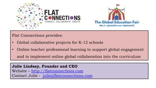 Flat Connections provides:
• Global collaborative projects for K-12 schools
• Online teacher professional learning to support global engagement
and to implement online global collaboration into the curriculum
Julie Lindsay, Founder and CEO
Website – http://flatconnections.com
Contact Julie - julie@flatconnections.com
 