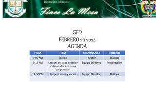 GED
FEBRERO 26 2024
AGENDA
HORA ITEM RESPONSABLE PROCESO
9:00 AM Saludo Rector Diálogo
9:15 AM Lectura del acta anterior
y desarrollo de temas
propuestos
Equipo Directivo Presentación
12:30 PM Proposiciones y varios Equipo Directivo Diálogo
 