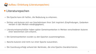 Aufbau: Einleitung (Literaturepochen)
11
Literaturepochen
• Die Epoche kann dir helfen, die Bedeutung zu erkennen.
• Dichter und Autoren sich von Geschehnissen ihrer Zeit inspiriert (Empfindungen, Gedanken
werden in den Werken wiedergegeben).
• Literaturwissenschaftler haben später Gemeinsamkeiten in Werken verschiedener Autoren
einer bestimmten Zeit erkannt.
• Die Gemeinsamkeiten wurden zu den Epochen zusammengefasst.
• Manche Autoren sind nicht nur einer Epoche zuzuordnen.
• Die Zuordnung erfolgt anhand der Merkmale, die eine Epoche charakterisieren.
 