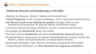 Aufbau: Einleitung (Literaturepochen)
14
Aufklärung: Vernunft und Veränderungen (1720–1800)
• Geprägt von Rousseau, Voltaire, Hobbes und Immanuel Kant
• Fortschrittsglaube: Kritik an Staat und Religion. Kirche verlor dominanten Einfluss.
• Der Mensch wurde in den Mittelpunkt gestellt und jeder sollte in einer
freiheitlichen Gesellschaft die gleichen Rechte und Pflichten haben.
• Literarisch äußerte sich dieses Umdenken, in einer trockenen Nüchternheit
• Sie spiegeln die Rationalität dieser Zeit wieder.
• Die Texte sind von Sozialkritik und einem erzieherischen Anspruch geprägt.
• Berühmte Dichter und Autoren von damals: Gotthold Ephraim Lessing („Nathan der
Weise“), Johann Christoph Gottsched, Christoph Martin Wieland.
• Bevorzugte Gattungen: Fabel, Romane und Drama (bürgerliches Trauerspiel).
• Anspruchsloser Schreibstil, um allen Menschen den Zugang zu erleichtern.
 