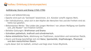 Aufbau: Einleitung (Literaturepochen)
15
Aufklärung: Sturm und Drang (1765–1790)
• Genie und Selbsterfahrung
• Epoche wird auch als "Geniezeit" bezeichnet, d.h. Künstler schafft eigenes Werk.
• Der Individualismus, setzt sich in den Köpfen der Menschen fest und die Freiheit wird als
hohes Gut gesehen.
• Bekanntesten Werke: "Die Leiden des jungen Werthers" von Johann Wolfgang von Goethe
und „Die Räuber“ von Friedrich Schiller.
• Beliebte Gattungen: Briefroman und Drama
• Schreiben pathetisch, kraftvoll und schwärmerisch.
• Keine einheitliche Form, Ablehnung von Traditionen, Autoritäten und normativer Poetik.
• Sturm und Drangs beschäftigt sich mit Natur, Spontanität, Empfindungen, Phantasie
und dem menschlichen Dasein.
• Lyrik dieser Zeit ist liedhaft, einfach und folgt einer freien Rhythmik.
 