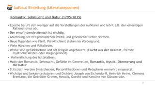 Aufbau: Einleitung (Literaturepochen)
17
Romantik: Sehnsucht und Natur (1795–1835)
• Epoche beruft sich weniger auf die Vorstellungen der Aufklärer und lehnt z.B. den einseitigen
Rationalismus ab.
• Der empfindende Mensch ist wichtig.
• Ablehnung der zeitgenössischen Politik und gesellschaftlicher Normen.
• Neue Tugenden wie Fleiß, Pünktlichkeit stehen im Vordergrund.
• Viele Märchen und Volkslieder.
• Werke sind gefühlsbetont und oft religiös angehaucht (Flucht aus der Realität, fremde
mystische Welten oder Vergangenheit).
• Verherrlichung des Mittelalters.
• Motiv der Romantik: Sehnsucht, Gefühle im Generellen, Romantik, Mystik, Dämmerung und
die Natur.
• Stilistisch werden Synästhesien, Personifikationen und Metaphern vermehrt eingesetzt.
• Wichtige und bekannte Autoren und Dichter: Joseph von Eichendorff, Heinrich Heine, Clemens
Brentano, die Gebrüder Grimm, Novalis, Goethe und Karoline von Günderrode.
 