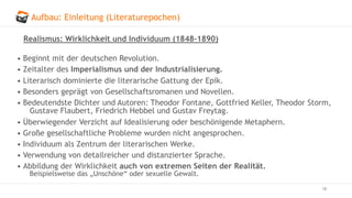 Aufbau: Einleitung (Literaturepochen)
18
Realismus: Wirklichkeit und Individuum (1848–1890)
• Beginnt mit der deutschen Revolution.
• Zeitalter des Imperialismus und der Industrialisierung.
• Literarisch dominierte die literarische Gattung der Epik.
• Besonders geprägt von Gesellschaftsromanen und Novellen.
• Bedeutendste Dichter und Autoren: Theodor Fontane, Gottfried Keller, Theodor Storm,
Gustave Flaubert, Friedrich Hebbel und Gustav Freytag.
• Überwiegender Verzicht auf Idealisierung oder beschönigende Metaphern.
• Große gesellschaftliche Probleme wurden nicht angesprochen.
• Individuum als Zentrum der literarischen Werke.
• Verwendung von detailreicher und distanzierter Sprache.
• Abbildung der Wirklichkeit auch von extremen Seiten der Realität.
Beispielsweise das „Unschöne“ oder sexuelle Gewalt.
 