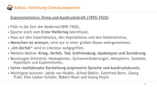 Aufbau: Einleitung (Literaturepochen)
20
Expressionismus: Krieg und Ausdruckskraft (1905–1925)
• Fällt in die Zeit der Moderne(1890–1920).
• Epoche stark vom Erste Weltkrieg beeinflusst.
• Hass auf den Imperialismus, den Kapitalismus und den Nationalismus.
• Menschen ist anonym, wird nur in einer großen Masse wahrgenommen.
• „Ich-Zerfall“ wird in Literatur aufgegriffen.
• Weitere Motive: Krieg, Verfall, Tod, Entfremdung, Apokalypse und Zerstörung.
• Bevorzugte Stilmittel: Neologismen, Syntaxveränderungen, Metaphern, Symbole,
Hyperbeln und Euphemismen.
• Keine realitätsnahe Darstellung (expressive Sprache und Ausdruckskunst).
• Wichtigste Autoren: Jakob van Hoddis, Alfred Döblin, Gottfried Benn, Georg
Trakl, Elke Lasker-Schüler, Robert Musil und Georg Heym.
 