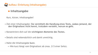 Aufbau: Einleitung (Inhaltsangabe)
21
Inhaltsangabe
Kurz, kürzer, Inhaltsangabe!
• Ziel einer Inhaltsangabe: Sie vermittelt die Handlung eines Texts, sodass jemand, der
den Originaltext nicht kennt, trotzdem versteht, worum es geht.
• Konzentriere dich auf die wichtigsten Momente des Textes.
• Details sind nebensächlich und damit unwichtig.
• Halte die Inhaltsangabe kurz.
— Wie kurz hängt vom Originaltext ab (max. 2/3 einer Seite).
 