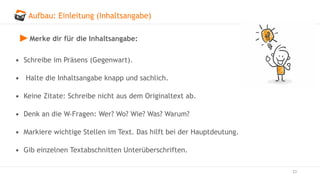 Aufbau: Einleitung (Inhaltsangabe)
23
Merke dir für die Inhaltsangabe:
• Schreibe im Präsens (Gegenwart).
• Halte die Inhaltsangabe knapp und sachlich.
• Keine Zitate: Schreibe nicht aus dem Originaltext ab.
• Denk an die W-Fragen: Wer? Wo? Wie? Was? Warum?
• Markiere wichtige Stellen im Text. Das hilft bei der Hauptdeutung.
• Gib einzelnen Textabschnitten Unterüberschriften.
 