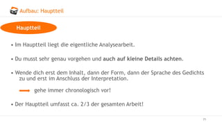 Aufbau: Hauptteil
25
• Im Hauptteil liegt die eigentliche Analysearbeit.
• Du musst sehr genau vorgehen und auch auf kleine Details achten.
• Wende dich erst dem Inhalt, dann der Form, dann der Sprache des Gedichts
zu und erst im Anschluss der Interpretation.
gehe immer chronologisch vor!
• Der Hauptteil umfasst ca. 2/3 der gesamten Arbeit!
Hauptteil
 
