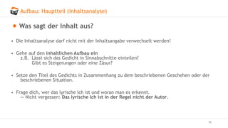 Aufbau: Hauptteil (Inhaltsanalyse)
26
Was sagt der Inhalt aus?
• Die Inhaltsanalyse darf nicht mit der Inhaltsangabe verwechselt werden!
• Gehe auf den inhaltlichen Aufbau ein
z.B. Lässt sich das Gedicht in Sinnabschnitte einteilen?
Gibt es Steigerungen oder eine Zäsur?
• Setze den Titel des Gedichts in Zusammenhang zu dem beschriebenen Geschehen oder der
beschriebenen Situation.
• Frage dich, wer das lyrische Ich ist und woran man es erkennt.
— Nicht vergessen: Das lyrische Ich ist in der Regel nicht der Autor.
 
