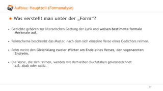 Aufbau: Hauptteil (Formanalyse)
27
Was versteht man unter der „Form“?
• Gedichte gehören zur literarischen Gattung der Lyrik und weisen bestimmte formale
Merkmale auf.
• Reimschema beschreibt das Muster, nach dem sich einzelne Verse eines Gedichtes reimen.
• Reim meint den Gleichklang zweier Wörter am Ende eines Verses, den sogenannten
Endreim.
• Die Verse, die sich reimen, werden mit demselben Buchstaben gekennzeichnet
z.B. abab oder aabb.
 