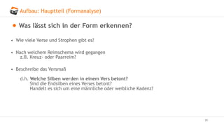 Aufbau: Hauptteil (Formanalyse)
28
Was lässt sich in der Form erkennen?
• Wie viele Verse und Strophen gibt es?
• Nach welchem Reimschema wird gegangen
z.B. Kreuz- oder Paarreim?
• Beschreibe das Versmaß
d.h. Welche Silben werden in einem Vers betont?
Sind die Endsilben eines Verses betont?
Handelt es sich um eine männliche oder weibliche Kadenz?
 