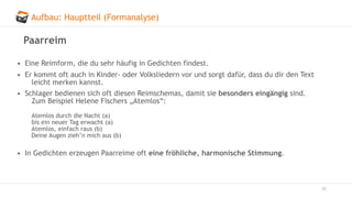 Aufbau: Hauptteil (Formanalyse)
31
Paarreim
• Eine Reimform, die du sehr häufig in Gedichten findest.
• Er kommt oft auch in Kinder- oder Volksliedern vor und sorgt dafür, dass du dir den Text
leicht merken kannst.
• Schlager bedienen sich oft diesen Reimschemas, damit sie besonders eingängig sind.
Zum Beispiel Helene Fischers „Atemlos“:
Atemlos durch die Nacht (a)
bis ein neuer Tag erwacht (a)
Atemlos, einfach raus (b)
Deine Augen zieh’n mich aus (b)
• In Gedichten erzeugen Paarreime oft eine fröhliche, harmonische Stimmung.
 