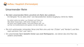 Aufbau: Hauptteil (Formanalyse)
33
Umarmender Reim
• Bei dem umarmenden Reim umrahmt ein Reim den anderen.
Ein Beispiel:“Es ist alles eitel" vom Barockdichter Andres Gryphyius (1616 bis 1664):
Du siehst wohin du siehst, nur Eitelkeit auf Erden (a)
Was dieser heute baut, reißt jener morgen ein: (b)
Wo jetzt noch Städte stehen, wird eine Wiese sein, (b)
Auf der ein Schäferskind wird spielen mit den Herden. (a)
• Die sich aufeinander reimenden Verse sind Vers eins und vier ("Erden" und "Herden") und Vers
zwei und drei ("ein" und "sein").
• Ein umarmender Reim besteht immer aus zwei Reimpaaren, von denen das eine Paar das
andere umschließt.
 
