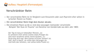 Aufbau: Hauptteil (Formanalyse)
35
Verschränkter Reim
• Der verschränkte Reim ist im Vergleich zum Kreuzreim oder zum Paarreim eher selten in
lyrischen Texten zu finden.
• Ein verschränkter Reim folgt dem Muster abcabc.
• Die einzelnen Paare aa bb cc sind also sozusagen ineinander verschränkt
Beispiel "Der Kuss im Traume" von Karoline von Günderrode aus dem Jahr 1805:
Der Tag ist karg an liebesüßen Wonnen, (a)
Es schmerzt mich seines Lichtes eitles Prangen (b)
Und mich verzehren seiner Sonne Gluthen. (c)
Drum birg dich Aug’ dem Glanze ird’scher Sonnen! (a)
Hüll’ dich in Nacht, sie stillet dein Verlangen (b)
Und heilt den Schmerz, wie Lethes kühle Fluten (c)
 