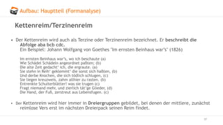 Aufbau: Hauptteil (Formanalyse)
37
Kettenreim/Terzinenreim
• Der Kettenreim wird auch als Terzine oder Terzinenreim bezeichnet. Er beschreibt die
Abfolge aba bcb cdc.
Ein Beispiel: Johann Wolfgang von Goethes "Im ernsten Beinhaus war’s" (1826)
Im ernsten Beinhaus war’s, wo ich beschaute (a)
Wie Schädel Schädeln angeordnet paßten; (b)
Die alte Zeit gedacht‘ ich, die ergraute. (a)
Sie stehn in Reih‘ geklemmt‘ die sonst sich haßten, (b)
Und derbe Knochen, die sich tödlich schlugen, (c)
Sie liegen kreuzweis, zahm allhier zu rasten. (b)
Entrenkte Schulterblätter! was sie trugen (c)
Fragt niemand mehr, und zierlich tät’ge Glieder, (d)
Die Hand, der Fuß, zerstreut aus Lebensfugen. (c)
• Der Kettenreim wird hier immer in Dreiergruppen gebildet, bei denen der mittlere, zunächst
reimlose Vers erst im nächsten Dreierpack seinen Reim findet.
 