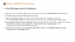 Aufbau: Hauptteil (Formanalyse)
40
Das Reimgeschlecht (Kadenz)
• Neben den verschiedenen Reimschemata kannst du auch das Reimgeschlecht bestimmen.
• Es richtet sich nach der Silbenzahl der Reime.
• Liegt ein einsilbiger Reim vor, etwa wie bei "Not" und "tot", handelt es sich um
einen männlichen Reim. Er wird auch als stumpfer oder einsilbiger Reim bezeichnet.
• Der weibliche Reim ist ein klingender Reim und besteht aus zwei Silben. Dabei ist die erste
Silbe betont und die zweite unbetont, wie beispielsweise "aufgegangen" und
"prangen" (Abendlied von Matthias Claudius).
• Darüber hinaus gibt es noch den gleitenden oder reichen, dreisilbigen Reim und den
erweiterten, viersilbigen Reim.
 
