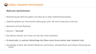 Aufbau: Hauptteil (Formanalyse)
41
Metrum bestimmen
• Bestimmung des Metrums gehört zum Must-do in jeder Gedichtinterpretation.
• Gedichte gehören zur literarischen Gattung der Lyrik, die ihren Ursprung im Lied hat.
• Bestimmt wird die Rhythmik.
• Metrum = "Versmaß"
• Das Metrum bezieht sich immer auf den Vers eines Gedichtes.
• Es beschreibt, in welcher Reihenfolge die Silben eines Verses betont oder unbetont sind.
• Die Abfolge verleiht dem Gedicht Rhythmus und Struktur und beeinflusst auch dessen Stimmung und
Lesart.
 