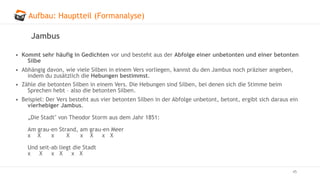 Aufbau: Hauptteil (Formanalyse)
45
Jambus
• Kommt sehr häufig in Gedichten vor und besteht aus der Abfolge einer unbetonten und einer betonten
Silbe
• Abhängig davon, wie viele Silben in einem Vers vorliegen, kannst du den Jambus noch präziser angeben,
indem du zusätzlich die Hebungen bestimmst.
• Zähle die betonten Silben in einem Vers. Die Hebungen sind Silben, bei denen sich die Stimme beim
Sprechen hebt – also die betonten Silben.
• Beispiel: Der Vers besteht aus vier betonten Silben in der Abfolge unbetont, betont, ergibt sich daraus ein
vierhebiger Jambus.
„Die Stadt" von Theodor Storm aus dem Jahr 1851:
Am grau-en Strand, am grau-en Meer
x X x X x X x X
Und seit-ab liegt die Stadt
x X x X x X
 
