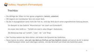 Aufbau: Hauptteil (Formanalyse)
46
Trochäus
• Die Abfolge der Silben ist hier genau umgekehrt: betont, unbetont.
• Oft beginnt ein trochäischer Vers mit einem Verb.
• Da das in Aussagesätzen sonst nicht der Fall ist, wird das Verb durch seine ungewöhnliche Stellung betont.
Ein Beispiel ist das Gedicht "Wünschelrute" von Josef von Eichendorff.
Im ersten Vers heißt es : “Schläft ein Lied in allen Dingen" (XxXxXxXx).
Die Betonung liegt auf "schläft", "Lied", "all-" und "Ding".
• Der Trochäus betont das Verb stärker und ändert die Dynamik des Gedichtes.
• Daran kannst du sehen, wie sehr das Metrum Einfluss auf das Gedicht nimmt und warum du dir in deiner
Gedichtanalyse immer auch überlegen solltest, wie das Versmaß zum Inhalt des Gedichtes passt.
 