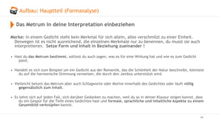 Aufbau: Hauptteil (Formanalyse)
48
Das Metrum in deine Interpretation einbeziehen
Merke: In einem Gedicht steht kein Merkmal für sich allein, alles verschmilzt zu einer Einheit.
Deswegen ist es nicht ausreichend, die einzelnen Merkmale nur zu benennen, du musst sie auch
interpretieren. Setze Form und Inhalt in Beziehung zueinander !
• Hast du das Metrum bestimmt, solltest du auch sagen, was es für eine Wirkung hat und wie es zum Gedicht
passt.
• Handelt es sich zum Beispiel um ein Gedicht aus der Romantik, das die Schönheit der Natur beschreibt, könntest
du auf die harmonische Stimmung verweisen, die durch den Jambus unterstützt wird.
• Vielleicht betont das Metrum aber auch Schlagworte oder Motive innerhalb des Gedichtes oder läuft völlig
gegensätzlich zum Inhalt.
• Es lohnt sich auf jeden Fall, sich darüber Gedanken zu machen, weil du so in deiner Klausur zeigen kannst, dass
du ein Gespür für die Tiefe eines Gedichtes hast und formale, sprachliche und inhaltliche Aspekte zu einem
Gesamtbild verknüpfen kannst.
 