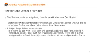 Aufbau: Hauptteil (Sprachanalyse)
52
Rhetorische Mittel erkennen
• Eine Textanalyse ist so aufgebaut, dass du vom Groben zum Detail gehst.
• Rhetorische Mittel zu interpretieren gehört zur Detailarbeit deiner Analyse. Sie zu
erkennen, fordert vor allem deine eigene Sprachkompetenz.
• 1. Regel: Folge deinen Assoziationen!
z.B. Wenn du das Wort "grau" liest und es mit Langeweile oder Farblosigkeit in
Verbindung bringst, oder auch mit Trauer und Schwermut, greife das in deiner
Interpretation auf und übertrage es auf den Inhalt des zu analysierenden Textes.
 